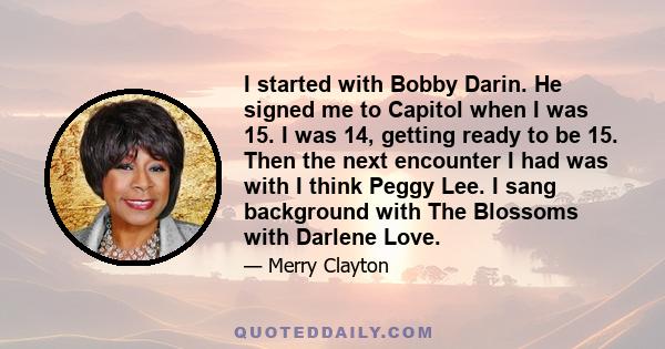 I started with Bobby Darin. He signed me to Capitol when I was 15. I was 14, getting ready to be 15. Then the next encounter I had was with I think Peggy Lee. I sang background with The Blossoms with Darlene Love.