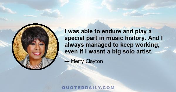 I was able to endure and play a special part in music history. And I always managed to keep working, even if I wasnt a big solo artist.