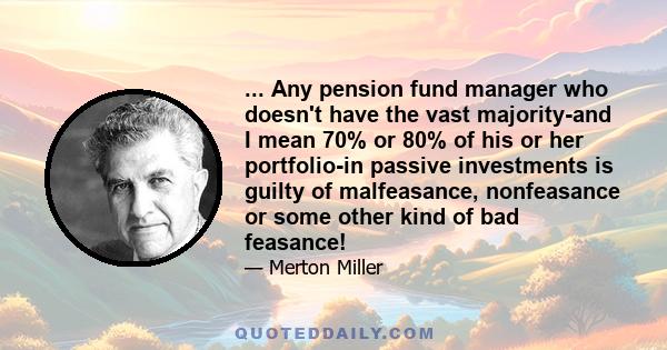 ... Any pension fund manager who doesn't have the vast majority-and I mean 70% or 80% of his or her portfolio-in passive investments is guilty of malfeasance, nonfeasance or some other kind of bad feasance!