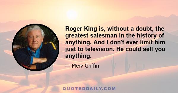 Roger King is, without a doubt, the greatest salesman in the history of anything. And I don't ever limit him just to television. He could sell you anything.