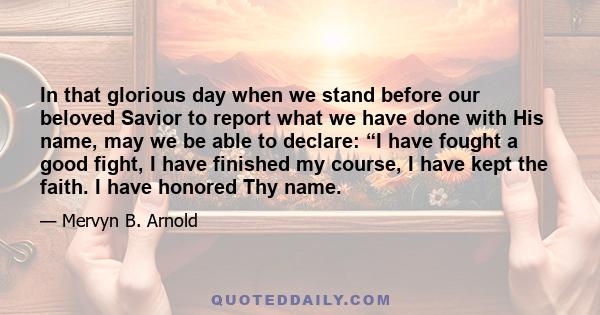 In that glorious day when we stand before our beloved Savior to report what we have done with His name, may we be able to declare: “I have fought a good fight, I have finished my course, I have kept the faith. I have