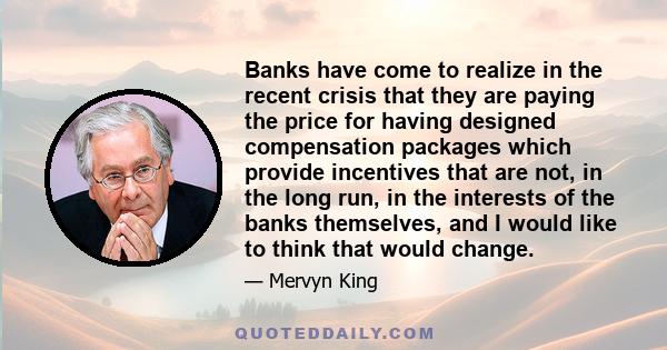 Banks have come to realize in the recent crisis that they are paying the price for having designed compensation packages which provide incentives that are not, in the long run, in the interests of the banks themselves,