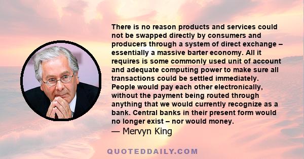 There is no reason products and services could not be swapped directly by consumers and producers through a system of direct exchange – essentially a massive barter economy. All it requires is some commonly used unit of 