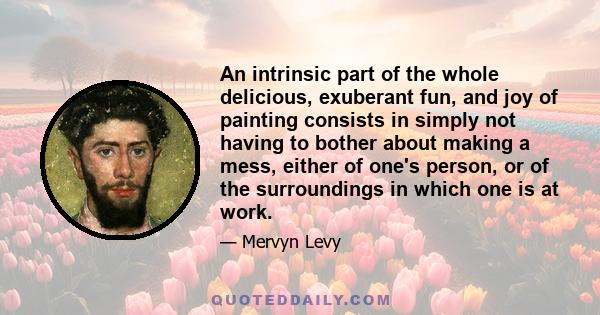 An intrinsic part of the whole delicious, exuberant fun, and joy of painting consists in simply not having to bother about making a mess, either of one's person, or of the surroundings in which one is at work.