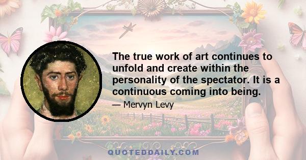 The true work of art continues to unfold and create within the personality of the spectator. It is a continuous coming into being.