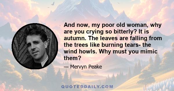 And now, my poor old woman, why are you crying so bitterly? It is autumn. The leaves are falling from the trees like burning tears- the wind howls. Why must you mimic them?