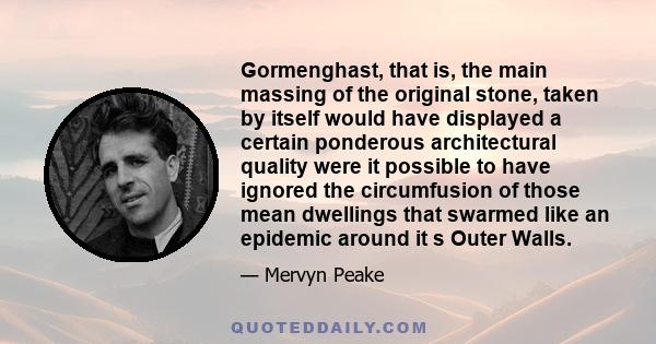 Gormenghast, that is, the main massing of the original stone, taken by itself would have displayed a certain ponderous architectural quality were it possible to have ignored the circumfusion of those mean dwellings that 