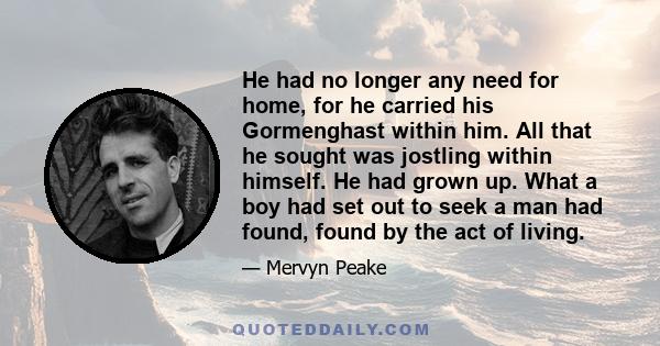 He had no longer any need for home, for he carried his Gormenghast within him. All that he sought was jostling within himself. He had grown up. What a boy had set out to seek a man had found, found by the act of living.