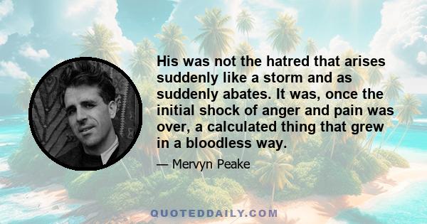 His was not the hatred that arises suddenly like a storm and as suddenly abates. It was, once the initial shock of anger and pain was over, a calculated thing that grew in a bloodless way.