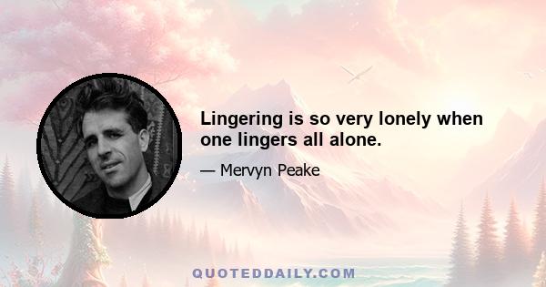 Lingering is so very lonely when one lingers all alone.