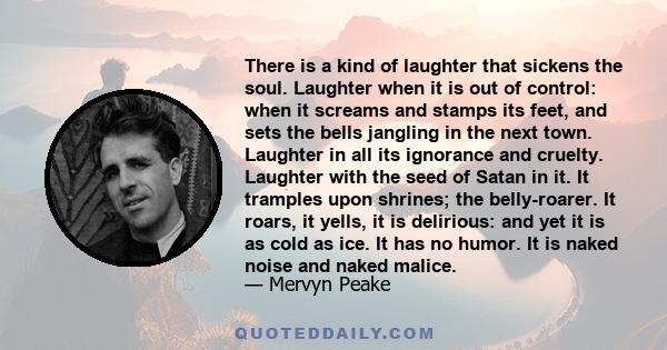 There is a kind of laughter that sickens the soul. Laughter when it is out of control: when it screams and stamps its feet, and sets the bells jangling in the next town. Laughter in all its ignorance and cruelty.