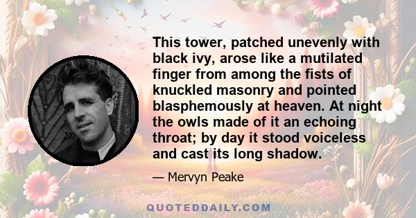 This tower, patched unevenly with black ivy, arose like a mutilated finger from among the fists of knuckled masonry and pointed blasphemously at heaven. At night the owls made of it an echoing throat; by day it stood