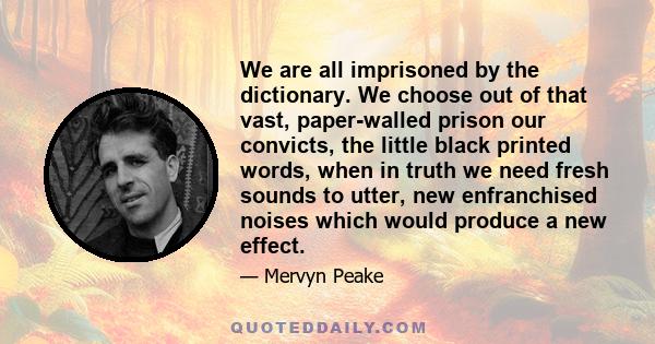 We are all imprisoned by the dictionary. We choose out of that vast, paper-walled prison our convicts, the little black printed words, when in truth we need fresh sounds to utter, new enfranchised noises which would