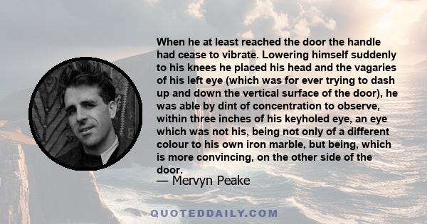 When he at least reached the door the handle had cease to vibrate. Lowering himself suddenly to his knees he placed his head and the vagaries of his left eye (which was for ever trying to dash up and down the vertical