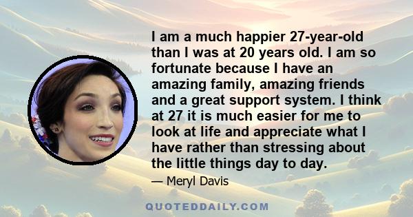 I am a much happier 27-year-old than I was at 20 years old. I am so fortunate because I have an amazing family, amazing friends and a great support system. I think at 27 it is much easier for me to look at life and