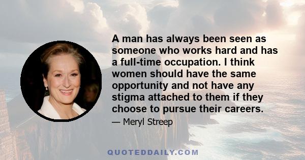 A man has always been seen as someone who works hard and has a full-time occupation. I think women should have the same opportunity and not have any stigma attached to them if they choose to pursue their careers.