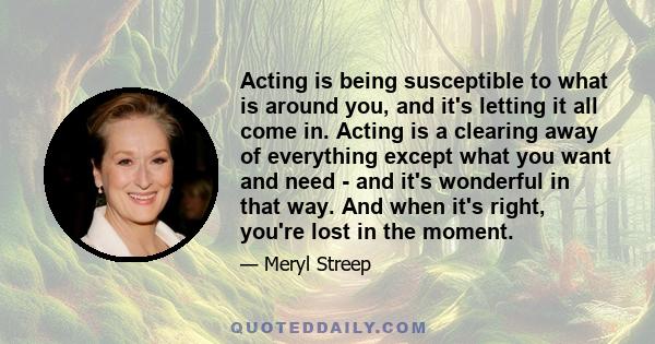 Acting is being susceptible to what is around you, and it's letting it all come in. Acting is a clearing away of everything except what you want and need - and it's wonderful in that way. And when it's right, you're