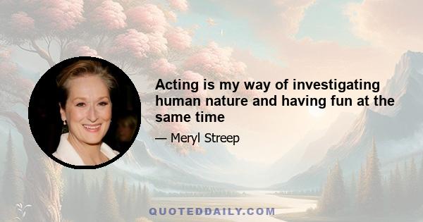 Acting is my way of investigating human nature and having fun at the same time