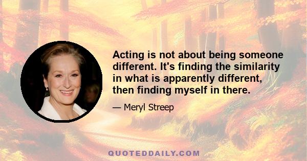 Acting is not about being someone different. It's finding the similarity in what is apparently different, then finding myself in there.