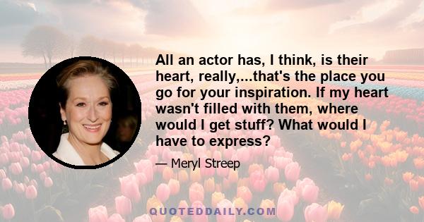 All an actor has, I think, is their heart, really,...that's the place you go for your inspiration. If my heart wasn't filled with them, where would I get stuff? What would I have to express?