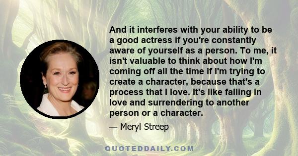 And it interferes with your ability to be a good actress if you're constantly aware of yourself as a person. To me, it isn't valuable to think about how I'm coming off all the time if I'm trying to create a character,