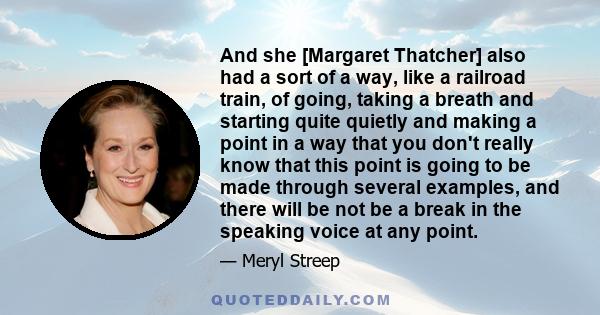 And she [Margaret Thatcher] also had a sort of a way, like a railroad train, of going, taking a breath and starting quite quietly and making a point in a way that you don't really know that this point is going to be