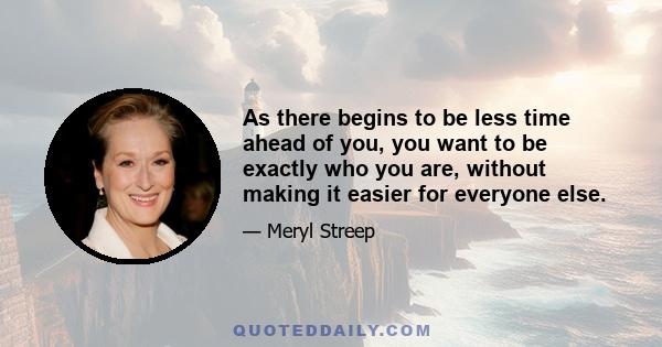 As there begins to be less time ahead of you, you want to be exactly who you are, without making it easier for everyone else.