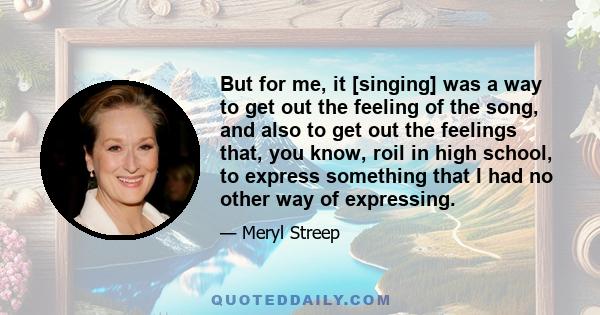 But for me, it [singing] was a way to get out the feeling of the song, and also to get out the feelings that, you know, roil in high school, to express something that I had no other way of expressing.