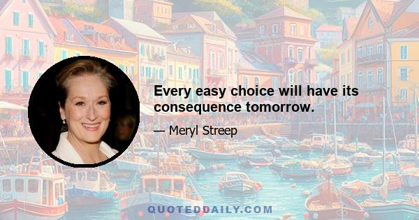 Every easy choice will have its consequence tomorrow.