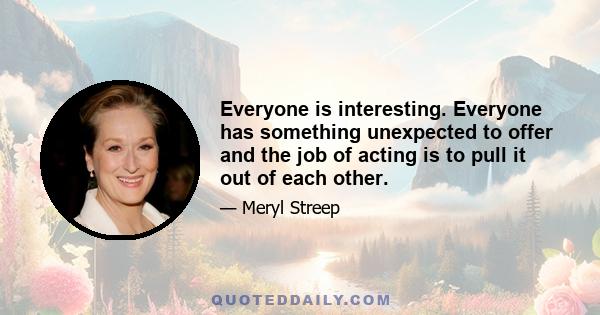 Everyone is interesting. Everyone has something unexpected to offer and the job of acting is to pull it out of each other.