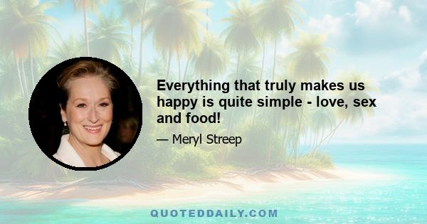 Everything that truly makes us happy is quite simple - love, sex and food!