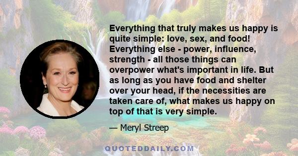 Everything that truly makes us happy is quite simple: love, sex, and food! Everything else - power, influence, strength - all those things can overpower what's important in life. But as long as you have food and shelter 