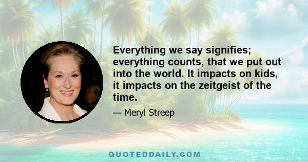Everything we say signifies; everything counts, that we put out into the world. It impacts on kids, it impacts on the zeitgeist of the time.