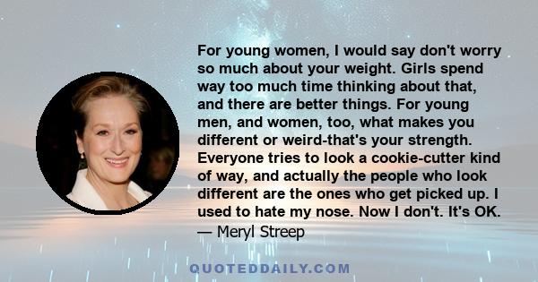 For young women, I would say don't worry so much about your weight. Girls spend way too much time thinking about that, and there are better things. For young men, and women, too, what makes you different or weird-that's 