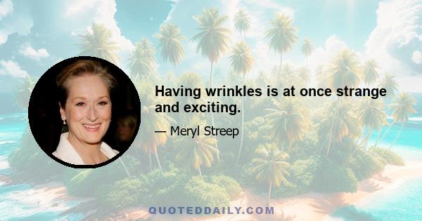 Having wrinkles is at once strange and exciting.