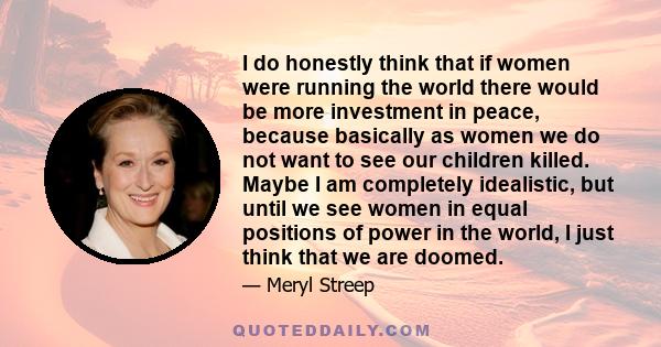 I do honestly think that if women were running the world there would be more investment in peace, because basically as women we do not want to see our children killed. Maybe I am completely idealistic, but until we see