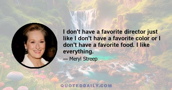 I don't have a favorite director just like I don't have a favorite color or I don't have a favorite food. I like everything.