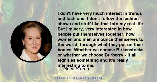 I don't have very much interest in trends and fashions. I don't follow the fashion shows and stuff like that into my real life. But I'm very, very interested in how people put themselves together, how women and men