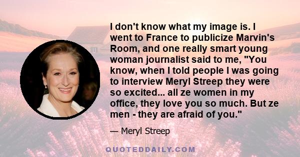 I don't know what my image is. I went to France to publicize Marvin's Room, and one really smart young woman journalist said to me, You know, when I told people I was going to interview Meryl Streep they were so