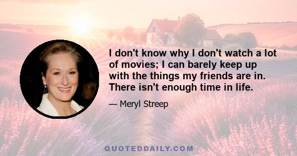 I don't know why I don't watch a lot of movies; I can barely keep up with the things my friends are in. There isn't enough time in life.