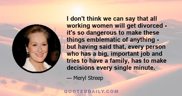 I don't think we can say that all working women will get divorced - it's so dangerous to make these things emblematic of anything - but having said that, every person who has a big, important job and tries to have a