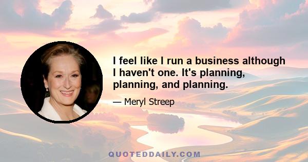 I feel like I run a business although I haven't one. It's planning, planning, and planning.