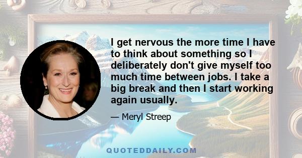 I get nervous the more time I have to think about something so I deliberately don't give myself too much time between jobs. I take a big break and then I start working again usually.