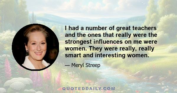 I had a number of great teachers and the ones that really were the strongest influences on me were women. They were really, really smart and interesting women.