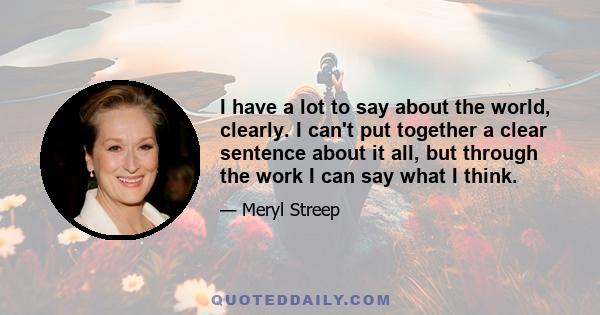 I have a lot to say about the world, clearly. I can't put together a clear sentence about it all, but through the work I can say what I think.