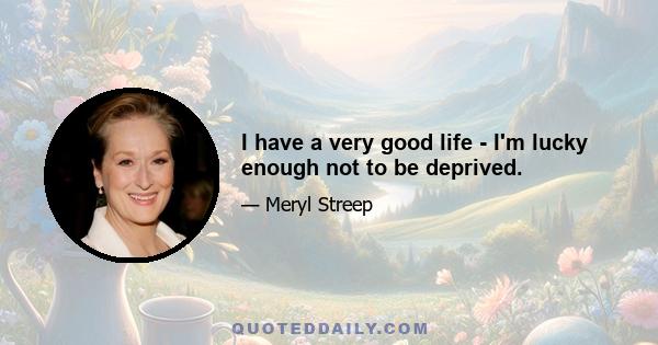 I have a very good life - I'm lucky enough not to be deprived.