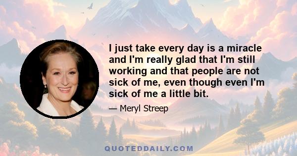 I just take every day is a miracle and I'm really glad that I'm still working and that people are not sick of me, even though even I'm sick of me a little bit.