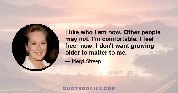 I like who I am now. Other people may not. I'm comfortable. I feel freer now. I don't want growing older to matter to me.