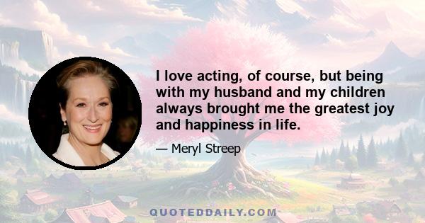 I love acting, of course, but being with my husband and my children always brought me the greatest joy and happiness in life.