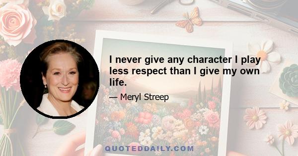 I never give any character I play less respect than I give my own life.